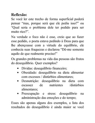 Reflexão:
Se você ler este trecho de forma superficial poderá
pensar “mas, porque será que ele pediu isso?” ou
“Qual seria o problema dele ter pedido para ser
muito rico?”.
Na verdade o foco não é esse, creio que ao fazer
esse pedido, o poeta estava pedindo à Deus para que
lhe abençoasse com a virtude do equilíbrio, ele
conhecia suas fraquezas e declarou “Dê-me somente
aquilo de que realmente preciso!”
Os grandes problemas na vida das pessoas são frutos
do desequilíbrio. Quer exemplos?
Dívidas: desequilíbrio financeiro;
Obesidade: desequilíbrio na dieta alimentar
com excessos / distúrbios alimentares;
Desnutrição: desequilíbrio na dieta com
escassez de nutrientes /distúrbios
alimentares;
Preocupação e stress: desequilíbrio na
administração das emoções e do tempo;
Esses são apenas alguns dos exemplos, a lista dos
resultados do desequilíbrio é ainda maior se você
 
