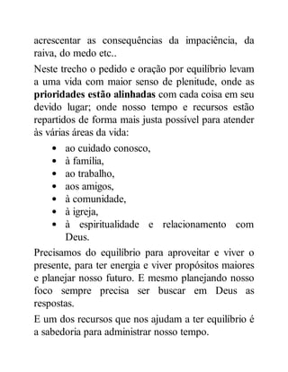 acrescentar as consequências da impaciência, da
raiva, do medo etc..
Neste trecho o pedido e oração por equilíbrio levam
a uma vida com maior senso de plenitude, onde as
prioridades estão alinhadas com cada coisa em seu
devido lugar; onde nosso tempo e recursos estão
repartidos de forma mais justa possível para atender
às várias áreas da vida:
ao cuidado conosco,
à família,
ao trabalho,
aos amigos,
à comunidade,
à igreja,
à espiritualidade e relacionamento com
Deus.
Precisamos do equilíbrio para aproveitar e viver o
presente, para ter energia e viver propósitos maiores
e planejar nosso futuro. E mesmo planejando nosso
foco sempre precisa ser buscar em Deus as
respostas.
E um dos recursos que nos ajudam a ter equilíbrio é
a sabedoria para administrar nosso tempo.
 