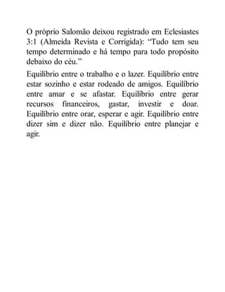 O próprio Salomão deixou registrado em Eclesiastes
3:1 (Almeida Revista e Corrigida): “Tudo tem seu
tempo determinado e há tempo para todo propósito
debaixo do céu.”
Equilíbrio entre o trabalho e o lazer. Equilíbrio entre
estar sozinho e estar rodeado de amigos. Equilíbrio
entre amar e se afastar. Equilíbrio entre gerar
recursos financeiros, gastar, investir e doar.
Equilíbrio entre orar, esperar e agir. Equilíbrio entre
dizer sim e dizer não. Equilíbrio entre planejar e
agir.
 