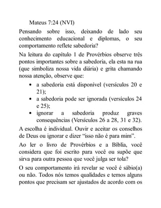 Mateus 7:24 (NVI)
Pensando sobre isso, deixando de lado seu
conhecimento educacional e diplomas, o seu
comportamento reflete sabedoria?
Na leitura do capítulo 1 de Provérbios observe três
pontos importantes sobre a sabedoria, ela esta na rua
(que simboliza nossa vida diária) e grita chamando
nossa atenção, observe que:
a sabedoria está disponível (versículos 20 e
21);
a sabedoria pode ser ignorada (versículos 24
e 25);
ignorar a sabedoria produz graves
consequências (Versículos 26 a 28, 31 e 32).
A escolha é individual. Ouvir e aceitar os conselhos
de Deus ou ignorar e dizer “isso não é para mim”.
Ao ler o livro de Provérbios e a Bíblia, você
considera que foi escrito para você ou supõe que
sirva para outra pessoa que você julga ser tola?
O seu comportamento irá revelar se você é sábio(a)
ou não. Todos nós temos qualidades e temos alguns
pontos que precisam ser ajustados de acordo com os
 