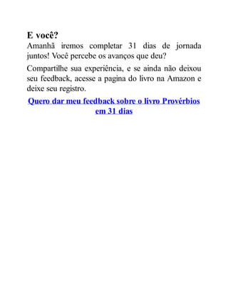 E você?
Amanhã iremos completar 31 dias de jornada
juntos! Você percebe os avanços que deu?
Compartilhe sua experiência, e se ainda não deixou
seu feedback, acesse a pagina do livro na Amazon e
deixe seu registro.
Quero dar meu feedback sobre o livro Provérbios
em 31 dias
 