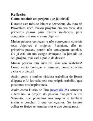 Reflexão:
Como concluir um projeto que já iniciei?
Durante este mês de leitura e devocional do livro de
Provérbios você iniciou projetos em sua vida, deu
primeiros passos para realizar mudanças, para
conquistar um sonho e um objetivo.
Muitas pessoas começam e não conseguem concluir
seus objetivos e projetos. Planejam, dão os
primeiros passos, porém não conseguem concluir.
Ou já está em um estagio avançado da jornada do
seu projeto, mas está a ponto de desistir.
Muitas pessoas tem iniciativa, mas não acabativa!
Como então começar e terminar, como concluir
ciclos e projetos?
Assim como a mulher virtuosa trabalhou de forma
diligente e foi louvada pelo seu próprio trabalho, que
possamos nos inspirar nela.
Assim como Hurão de Tiro (rever dia 25) começou
e terminou o projeto do palácio real para o Rei
Salomão, que possamos nos inspirar e também
iniciar e concluir o que começamos. Só iremos
colher os frutos se terminarmos o que começamos!
 