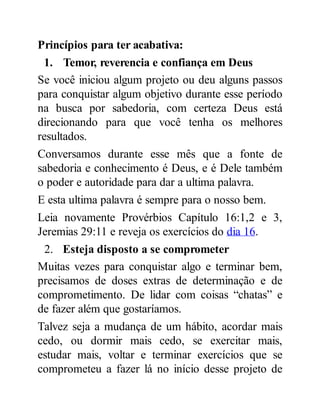 Princípios para ter acabativa:
1. Temor, reverencia e confiança em Deus
Se você iniciou algum projeto ou deu alguns passos
para conquistar algum objetivo durante esse período
na busca por sabedoria, com certeza Deus está
direcionando para que você tenha os melhores
resultados.
Conversamos durante esse mês que a fonte de
sabedoria e conhecimento é Deus, e é Dele também
o poder e autoridade para dar a ultima palavra.
E esta ultima palavra é sempre para o nosso bem.
Leia novamente Provérbios Capítulo 16:1,2 e 3,
Jeremias 29:11 e reveja os exercícios do dia 16.
2. Esteja disposto a se comprometer
Muitas vezes para conquistar algo e terminar bem,
precisamos de doses extras de determinação e de
comprometimento. De lidar com coisas “chatas” e
de fazer além que gostaríamos.
Talvez seja a mudança de um hábito, acordar mais
cedo, ou dormir mais cedo, se exercitar mais,
estudar mais, voltar e terminar exercícios que se
comprometeu a fazer lá no início desse projeto de
 