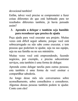 devocional também!
Enfim, talvez você precise se comprometer a fazer
coisas diferentes do que está habituado para ter
resultados diferentes também, já havia pensado
assim?
3. Aprenda a delegar e também seja humilde
para reconhecer que precisa de ajuda
Peça ajuda para você executar seu projeto. Muitas
vezes está difícil seguir adiante, porque você está
sobrecarregado ou não sabe como executar, e tem
pessoas que poderiam te ajudar, seja na sua equipe,
seja na sua família ou no seu ministério.
Muitas vezes você está empreendendo, fazendo
negócios, por exemplo, e precisa subcontratar
serviços, esta também é uma forma de delegar.
Aprenda como delegar tarefas para outras pessoas;
esta também é uma forma de você ensinar e
compartilhar sabedoria.
Ao longo desse mês nós conversamos sobre
aconselhamento, sobre conselheiros e consultores.
Algumas dessas pessoas também podem te ajudar.
Conte com eles!
 