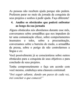 As pessoas não recebem ajuda porque não pedem.
Preferem parar no meio da jornada da conquista de
seus projetos e sonhos à pedir ajuda. Faça diferente!
4. Analise os obstáculos que poderá enfrentar
ao longo da sua jornada
Alguns obstáculos nós abordamos durante esse mês,
conversamos sobre armadilhas que nos impedem de
ter uma comunicação eficaz, sobre comportamentos
insensatos e tolos, sobre a procrastinação,
conversamos sobre a barreira do medo, a armadilha
da pressa, sobre o perigo de não controlarmos a
língua e etc.
Você possivelmente já se conscientizou sobre outros
obstáculos para a conquista de seus objetivos e para
conclusão de seus projetos.
Tenha comprometimento e faça um acordo com
você mesmo, estabeleça uma clausura contratual:
“Irei seguir adiante, dando um passo de cada vez,
irei concluir o que comecei!”
 