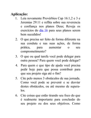 Aplicação:
1. Leia novamente Provérbios Cap 16:1,2 e 3 e
Jeremias 29:11 e reflita sobre sua reverencia
e confiança nos planos Deus; Reveja os
exercícios do dia 16 para seus planos serem
bem sucedidos!
2. O que precisa ser feito de forma diferente na
sua conduta e nas suas ações, de forma
prática, para aumentar o seu
comprometimento?
3. O que ou qual tarefa você pode delegar para
outra pessoa? Para quem você pode delegar?
4. Para quem e que tipo de ajuda você precisa
pedir hoje para que possa contribuir para
que seu projeto siga até o fim?
5. Cite pelo menos 3 obstáculos de sua jornada.
Como você pode se prevenir e se desviar
destes obstáculos, ou até mesmo de supera-
los.
6. Cite coisas que estão tirando seu foco do que
é realmente importante para conclusão do
seu projeto ou dos seus objetivos. Como
 