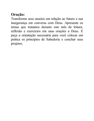 Oração:
Transforme seus anseios em relação ao futuro e sua
insegurança em conversa com Deus. Apresente os
temas que tratamos durante este mês de leitura,
reflexão e exercícios em suas orações a Deus. E
peça a orientação necessária para você colocar em
prática os princípios de Sabedoria e concluir seus
projetos.
 