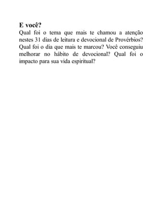 E você?
Qual foi o tema que mais te chamou a atenção
nestes 31 dias de leitura e devocional de Provérbios?
Qual foi o dia que mais te marcou? Você conseguiu
melhorar no hábito de devocional? Qual foi o
impacto para sua vida espiritual?
 
