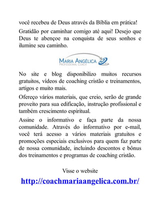 você recebeu de Deus através da Bíblia em prática!
Gratidão por caminhar comigo até aqui! Desejo que
Deus te abençoe na conquista de seus sonhos e
ilumine seu caminho.
No site e blog disponibilizo muitos recursos
gratuitos, vídeos de coaching cristão e treinamentos,
artigos e muito mais.
Ofereço vários materiais, que creio, serão de grande
proveito para sua edificação, instrução profissional e
também crescimento espiritual.
Assine o informativo e faça parte da nossa
comunidade. Através do informativo por e-mail,
você terá acesso a vários materiais gratuitos e
promoções especiais exclusivos para quem faz parte
de nossa comunidade, incluindo descontos e bônus
dos treinamentos e programas de coaching cristão.
Visse o website
http://coachmariaangelica.com.br/
 