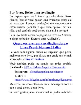 Por favor, Deixe uma Avaliação
Eu espero que você tenha gostado deste livro.
Ficarei feliz se você postar uma avaliação sobre ele
na Amazon. Receber avaliações me emocionam e
estou ansiosa para ler o que você aplicou em sua
vida, qual capítulo você achou mais útil e por quê.
Para isto, basta acessar a pagina do livro na Amazon
e clicar no botão “Escreva uma Avaliação”.
Quero escrever uma avaliação sobre o
Livro Provérbios em 31 dias
Se você tem alguma crítica ou sugestão que possa
melhorar este livro, por favor, me envie um e-mail
através desse link de contato.
Você também pode me seguir nas redes sociais:
Facebook - @CoachMariaAngelicaNascimento
Instagram - @mariaangelica.nascimento
LinkedIn -
https://www.linkedin.com/in/mariaangelicanascimento
Me envie um comentário ou uma mensagem com o
que o você achou deste livro.
Se você gostou, será sensacional se puder indicá-lo
 