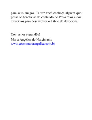 para seus amigos. Talvez você conheça alguém que
possa se beneficiar do conteúdo de Provérbios e dos
exercícios para desenvolver o hábito de devocional.
Com amor e gratidão!
Maria Angélica do Nascimento
www.coachmariaangelica.com.br
 