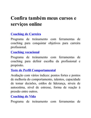 Confira também meus cursos e
serviços online
Coaching de Carreira
Programa de treinamento com ferramentas de
coaching para conquistar objetivos para carreira
profissional.
Coaching vocacional
Programa de treinamento com ferramentas de
coaching para definir escolha da profissional e
propósito.
Teste de Perfil Comportamental
Avaliação com vários índices: pontos fortes e pontos
de melhoria do comportamento, talentos, capacidade
de tomar decisões, estilos de liderança, níveis de
autoestima, nível de estresse, forma de reação à
pressão entre outros.
Coaching de Vida
Programa de treinamento com ferramentas de
 