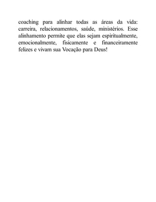 coaching para alinhar todas as áreas da vida:
carreira, relacionamentos, saúde, ministérios. Esse
alinhamento permite que elas sejam espiritualmente,
emocionalmente, fisicamente e financeiramente
felizes e vivam sua Vocação para Deus!
 