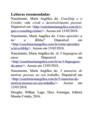 Leituras recomendadas
Nascimento, Maria Angélica do. Coaching e o
Cristão: vida cristã e desenvolvimento pessoal.
Disponível em <http://coachmariaangelica.com.br/o-
que-e-coaching-cristao/>. Acesso em 13/03/2018.
Nascimento, Maria Angélica do. Como aprender a
ler a Bíblia? Disponível em
<http://coachmariaangelica.com.br/como-aprender-
a-ler-a-biblia/>. Acesso em 13/03/2018.
Nascimento, Maria Angélica do. As 5 linguagens do
amor. Disponível em
<http://coachmariaangelica.com.br/as-5-linguagens-
do-amor/>. Acesso em 13/03/2018.
Nascimento, Maria Angélica do. 5 maneiras de
motivar pessoas no seu trabalho. Disponível em
<http://coachmariaangelica.com.br/5-maneiras-de-
motivar-pessoas-no-seu-trabalho/>. Acesso em
13/03/2018.
Douglas, Willian. Lago, Davi. Formigas. Editora
Mundo Cristão, 2016.
 