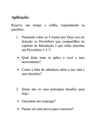 Aplicação:
Reserve um tempo e reflita, respondendo as
questões:
1. Pensando sobre as 5 razões por Deus nos ter
deixado os Provérbios que compartilhei no
capítulo de Introdução e que estão descritas
em Provérbios 1:1-7:
Qual delas mais se aplica a você e suas
necessidades?
Como a falta de sabedoria afeta a sua vida e
suas decisões?
2. Quais são os seus principais desafios para
hoje:
Encontrar um emprego?
Passar em uma prova para concurso?
 