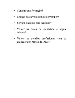 Concluir sua formação?
Crescer na carreira sem se corromper?
Ser um exemplo para seu filho?
Vencer as crises de identidade e seguir
adiante?
Vencer os desafios profissionais sem se
esquecer dos planos de Deus?
 