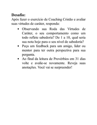 Desafio:
Após fazer o exercício de Coaching Cristão e avaliar
suas virtudes de caráter, responda:
Observando sua Roda das Virtudes de
Caráter, o seu comportamento como um
todo reflete sabedoria? De 1 a 10, qual seria
sua nota hoje para o seu nível de sabedoria?
Peça um feedback para um amigo, líder ou
mentor para ter outra perspectiva para sua
pergunta.
Ao final da leitura de Provérbios em 31 dias
volte e avalie-se novamente. Reveja suas
anotações. Você vai se surpreender!
 