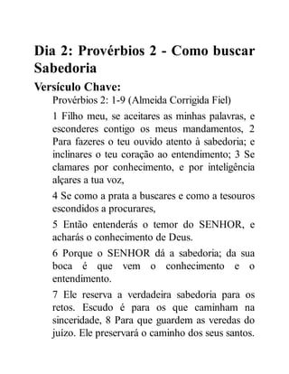 Dia 2: Provérbios 2 - Como buscar
Sabedoria
Versículo Chave:
Provérbios 2: 1-9 (Almeida Corrigida Fiel)
1 Filho meu, se aceitares as minhas palavras, e
esconderes contigo os meus mandamentos, 2
Para fazeres o teu ouvido atento à sabedoria; e
inclinares o teu coração ao entendimento; 3 Se
clamares por conhecimento, e por inteligência
alçares a tua voz,
4 Se como a prata a buscares e como a tesouros
escondidos a procurares,
5 Então entenderás o temor do SENHOR, e
acharás o conhecimento de Deus.
6 Porque o SENHOR dá a sabedoria; da sua
boca é que vem o conhecimento e o
entendimento.
7 Ele reserva a verdadeira sabedoria para os
retos. Escudo é para os que caminham na
sinceridade, 8 Para que guardem as veredas do
juízo. Ele preservará o caminho dos seus santos.
 