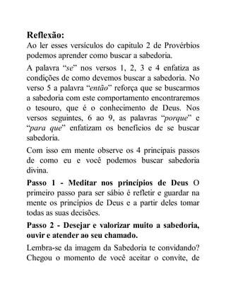Reflexão:
Ao ler esses versículos do capitulo 2 de Provérbios
podemos aprender como buscar a sabedoria.
A palavra “se” nos versos 1, 2, 3 e 4 enfatiza as
condições de como devemos buscar a sabedoria. No
verso 5 a palavra “então” reforça que se buscarmos
a sabedoria com este comportamento encontraremos
o tesouro, que é o conhecimento de Deus. Nos
versos seguintes, 6 ao 9, as palavras “porque” e
“para que” enfatizam os benefícios de se buscar
sabedoria.
Com isso em mente observe os 4 principais passos
de como eu e você podemos buscar sabedoria
divina.
Passo 1 - Meditar nos princípios de Deus O
primeiro passo para ser sábio é refletir e guardar na
mente os princípios de Deus e a partir deles tomar
todas as suas decisões.
Passo 2 - Desejar e valorizar muito a sabedoria,
ouvir e atender ao seu chamado.
Lembra-se da imagem da Sabedoria te convidando?
Chegou o momento de você aceitar o convite, de
 
