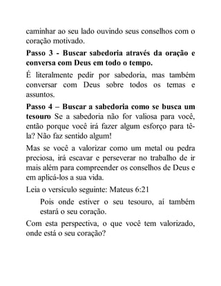 caminhar ao seu lado ouvindo seus conselhos com o
coração motivado.
Passo 3 - Buscar sabedoria através da oração e
conversa com Deus em todo o tempo.
É literalmente pedir por sabedoria, mas também
conversar com Deus sobre todos os temas e
assuntos.
Passo 4 – Buscar a sabedoria como se busca um
tesouro Se a sabedoria não for valiosa para você,
então porque você irá fazer algum esforço para tê-
la? Não faz sentido algum!
Mas se você a valorizar como um metal ou pedra
preciosa, irá escavar e perseverar no trabalho de ir
mais além para compreender os conselhos de Deus e
em aplicá-los a sua vida.
Leia o versículo seguinte: Mateus 6:21
Pois onde estiver o seu tesouro, aí também
estará o seu coração.
Com esta perspectiva, o que você tem valorizado,
onde está o seu coração?
 