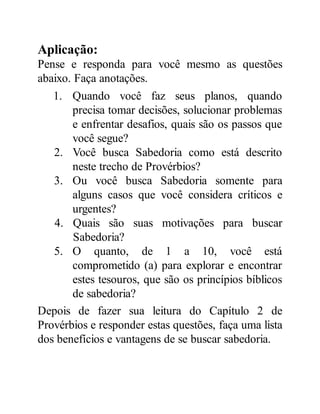 Aplicação:
Pense e responda para você mesmo as questões
abaixo. Faça anotações.
1. Quando você faz seus planos, quando
precisa tomar decisões, solucionar problemas
e enfrentar desafios, quais são os passos que
você segue?
2. Você busca Sabedoria como está descrito
neste trecho de Provérbios?
3. Ou você busca Sabedoria somente para
alguns casos que você considera críticos e
urgentes?
4. Quais são suas motivações para buscar
Sabedoria?
5. O quanto, de 1 a 10, você está
comprometido (a) para explorar e encontrar
estes tesouros, que são os princípios bíblicos
de sabedoria?
Depois de fazer sua leitura do Capítulo 2 de
Provérbios e responder estas questões, faça uma lista
dos benefícios e vantagens de se buscar sabedoria.
 