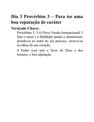 Dia 3 Provérbios 3 – Para ter uma
boa reputação de caráter
Versículo Chave:
Provérbios 3: 3-4 (Nova Versão Internacional) 3
Que o amor e a fidelidade jamais o abandonem;
prenda-os ao redor do seu pescoço, escreva-os
na tábua do seu coração.
4 Então você terá o favor de Deus e dos
homens, e boa reputação.
 