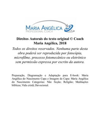 Direitos Autorais do texto original © Coach
Maria Angélica, 2018
Todos os direitos reservados. Nenhuma parte desta
obra poderá ser reproduzida por fotocópia,
microfilme, processo fotomecânico ou eletrônico
sem permissão expressa por escrito da autora.
Preparação, Diagramação e Adaptação para E-book: Maria
Angélica do Nascimento Capa e Imagem de Capa: Maria Angélica
do Nascimento Categorias: Não ficção; Religião; Meditações
bíblicas; Vida cristã; Devocional.
 