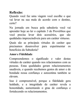 Reflexão:
Quando você faz uma viagem você escolhe o que
vai levar na sua mala de acordo com o destino,
certo?
Na jornada em busca pela sabedoria você vai
aprender hoje ao ler o capítulo 3 de Provérbios que
você precisa levar dois acessórios, que são
qualidades imprescindíveis para um caráter virtuoso.
Quais são as principais virtudes de caráter que
precisamos desenvolver para experimentar os
benefícios da Sabedoria?
Amor e Fidelidade
Compreendemos o significado e valor destas
virtudes de caráter quando nos relacionamos com as
pessoas. Estas qualidades geram relacionamentos
saudáveis, e quando recebemos gestos de amor e de
bondade nossa confiança e autoestima também se
elevam.
Isso é compreensível, porque a fidelidade gera
lealdade, e a integridade de caráter revela a
honestidade, aumentando o grau de confiança e
fortalecendo os relacionamentos.
 