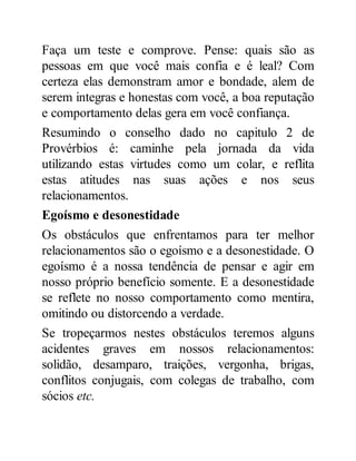 Faça um teste e comprove. Pense: quais são as
pessoas em que você mais confia e é leal? Com
certeza elas demonstram amor e bondade, alem de
serem integras e honestas com você, a boa reputação
e comportamento delas gera em você confiança.
Resumindo o conselho dado no capitulo 2 de
Provérbios é: caminhe pela jornada da vida
utilizando estas virtudes como um colar, e reflita
estas atitudes nas suas ações e nos seus
relacionamentos.
Egoísmo e desonestidade
Os obstáculos que enfrentamos para ter melhor
relacionamentos são o egoísmo e a desonestidade. O
egoísmo é a nossa tendência de pensar e agir em
nosso próprio benefício somente. E a desonestidade
se reflete no nosso comportamento como mentira,
omitindo ou distorcendo a verdade.
Se tropeçarmos nestes obstáculos teremos alguns
acidentes graves em nossos relacionamentos:
solidão, desamparo, traições, vergonha, brigas,
conflitos conjugais, com colegas de trabalho, com
sócios etc.
 