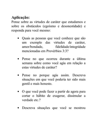 Aplicação:
Pense sobre as virtudes de caráter que estudamos e
sobre os obstáculos (egoísmo e desonestidade) e
responda para você mesmo:
Quais as pessoas que você conhece que são
um exemplo das virtudes de caráter,
amor/bondade, fidelidade/integridade
mencionadas em Provérbios 3:3?
Pense no que ocorreu durante a última
semana sobre como você agiu em relação a
estas virtudes de caráter?
Pense no porque agiu assim. Descreva
situações em que você poderia ter sido mais
gentil e mais honesto.
O que você pode fazer a partir de agora para
cortar o hábito de exagerar, dissimular a
verdade etc.?
Descreva situações que você se mostrou
 