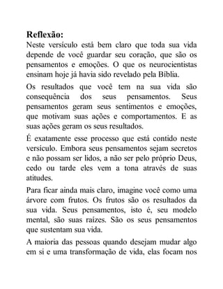 Reflexão:
Neste versículo está bem claro que toda sua vida
depende de você guardar seu coração, que são os
pensamentos e emoções. O que os neurocientistas
ensinam hoje já havia sido revelado pela Bíblia.
Os resultados que você tem na sua vida são
consequência dos seus pensamentos. Seus
pensamentos geram seus sentimentos e emoções,
que motivam suas ações e comportamentos. E as
suas ações geram os seus resultados.
É exatamente esse processo que está contido neste
versículo. Embora seus pensamentos sejam secretos
e não possam ser lidos, a não ser pelo próprio Deus,
cedo ou tarde eles vem a tona através de suas
atitudes.
Para ficar ainda mais claro, imagine você como uma
árvore com frutos. Os frutos são os resultados da
sua vida. Seus pensamentos, isto é, seu modelo
mental, são suas raízes. São os seus pensamentos
que sustentam sua vida.
A maioria das pessoas quando desejam mudar algo
em si e uma transformação de vida, elas focam nos
 