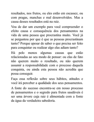 resultados, nos frutos, ou eles estão em escassez, ou
com pragas, manchas e mal desenvolvidos. Mas a
causa desses resultados está na raiz.
Vou de dar um exemplo para você compreender o
efeito causa e consequência dos pensamentos na
vida de uma pessoa que procrastina muito. Você já
se perguntou por que é que as pessoas procrastinam
tanto? Porque apesar de saber o que precisa ser feito
para conquistar ou realizar algo elas adiam tanto?
Há pelo menos algumas causas que estão
relacionadas ao seu modo de pensar: ou elas de fato
não querem muito o resultado, ou não querem
assumir a responsabilidade com o processo daquela
conquista, ou ainda esta pessoa não acredita que
possa conseguir.
Faça essa reflexão sobre seus hábitos, atitudes e
você irá perceber a qualidade dos seus pensamentos.
A fonte do sucesso encontra-se em nosso processo
de pensamentos e o segredo para frutos saudáveis é
ser uma árvore cuja raiz é alimentada com a fonte
da água da verdadeira sabedoria.
 