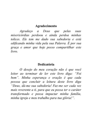 Agradecimento
Agradeço a Deus que pelas suas
misericórdias perdoou e ainda perdoa minhas
tolices. Ele tem me dado sua sabedoria e está
edificando minha vida pela sua Palavra. É por sua
graça e amor que hoje posso compartilhar este
livro.
Dedicatória
O desejo do meu coração não é que você
leitor ao terminar de ler este livro diga: “Foi
bom”. Minha esperança e oração é que cada
pessoa que concluir a leitura deste livro diga
“Deus, dá-me sua sabedoria! Faz-me ser cada vez
mais reverente a ti, para que eu possa ter o caráter
transformado e possa impactar minha família,
minha igreja e meu trabalho para tua glória!”.
 