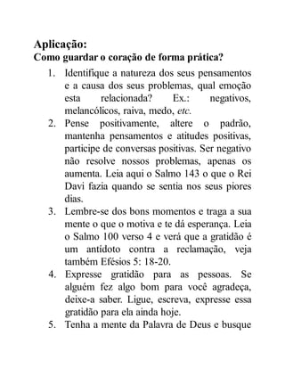 Aplicação:
Como guardar o coração de forma prática?
1. Identifique a natureza dos seus pensamentos
e a causa dos seus problemas, qual emoção
esta relacionada? Ex.: negativos,
melancólicos, raiva, medo, etc.
2. Pense positivamente, altere o padrão,
mantenha pensamentos e atitudes positivas,
participe de conversas positivas. Ser negativo
não resolve nossos problemas, apenas os
aumenta. Leia aqui o Salmo 143 o que o Rei
Davi fazia quando se sentia nos seus piores
dias.
3. Lembre-se dos bons momentos e traga a sua
mente o que o motiva e te dá esperança. Leia
o Salmo 100 verso 4 e verá que a gratidão é
um antídoto contra a reclamação, veja
também Efésios 5: 18-20.
4. Expresse gratidão para as pessoas. Se
alguém fez algo bom para você agradeça,
deixe-a saber. Ligue, escreva, expresse essa
gratidão para ela ainda hoje.
5. Tenha a mente da Palavra de Deus e busque
 
