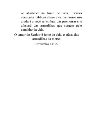 se abastecer na fonte de vida. Escreva
versículos bíblicos chave e os memorize isso
ajudará a você se lembrar das promessas e te
afastará das armadilhas que surgem pelo
caminho da vida.
O temor do Senhor é fonte de vida, e afasta das
armadilhas da morte.
Provérbios 14: 27
 