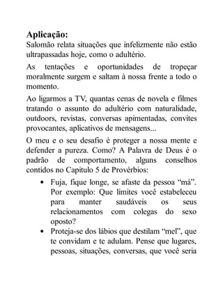 Aplicação:
Salomão relata situações que infelizmente não estão
ultrapassadas hoje, como o adultério.
As tentações e oportunidades de tropeçar
moralmente surgem e saltam à nossa frente a todo o
momento.
Ao ligarmos a TV, quantas cenas de novela e filmes
tratando o assunto do adultério com naturalidade,
outdoors, revistas, conversas apimentadas, convites
provocantes, aplicativos de mensagens...
O meu e o seu desafio é proteger a nossa mente e
defender a pureza. Como? A Palavra de Deus é o
padrão de comportamento, alguns conselhos
contidos no Capitulo 5 de Provérbios:
Fuja, fique longe, se afaste da pessoa “má”.
Por exemplo: Que limites você estabeleceu
para manter saudáveis os seus
relacionamentos com colegas do sexo
oposto?
Proteja-se dos lábios que destilam “mel”, que
te convidam e te adulam. Pense que lugares,
pessoas, situações, conversas, que você seria
 