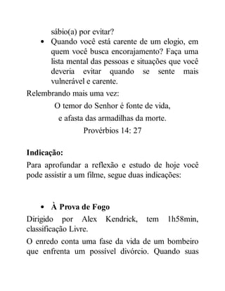 sábio(a) por evitar?
Quando você está carente de um elogio, em
quem você busca encorajamento? Faça uma
lista mental das pessoas e situações que você
deveria evitar quando se sente mais
vulnerável e carente.
Relembrando mais uma vez:
O temor do Senhor é fonte de vida,
e afasta das armadilhas da morte.
Provérbios 14: 27
Indicação:
Para aprofundar a reflexão e estudo de hoje você
pode assistir a um filme, segue duas indicações:
À Prova de Fogo
Dirigido por Alex Kendrick, tem 1h58min,
classificação Livre.
O enredo conta uma fase da vida de um bombeiro
que enfrenta um possível divórcio. Quando suas
 