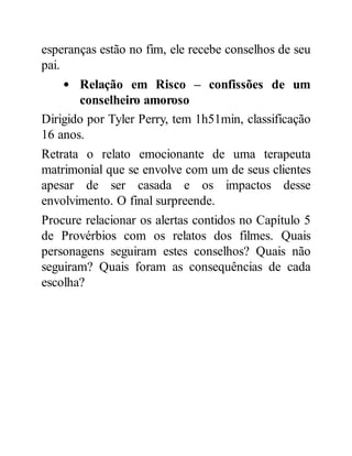 esperanças estão no fim, ele recebe conselhos de seu
pai.
Relação em Risco – confissões de um
conselheiro amoroso
Dirigido por Tyler Perry, tem 1h51min, classificação
16 anos.
Retrata o relato emocionante de uma terapeuta
matrimonial que se envolve com um de seus clientes
apesar de ser casada e os impactos desse
envolvimento. O final surpreende.
Procure relacionar os alertas contidos no Capítulo 5
de Provérbios com os relatos dos filmes. Quais
personagens seguiram estes conselhos? Quais não
seguiram? Quais foram as consequências de cada
escolha?
 