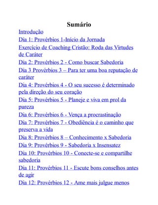 Sumário
Introdução
Dia 1: Provérbios 1-Início da Jornada
Exercício de Coaching Cristão: Roda das Virtudes
de Caráter
Dia 2: Provérbios 2 - Como buscar Sabedoria
Dia 3 Provérbios 3 – Para ter uma boa reputação de
caráter
Dia 4: Provérbios 4 - O seu sucesso é determinado
pela direção do seu coração
Dia 5: Provérbios 5 - Planeje e viva em prol da
pureza
Dia 6: Provérbios 6 - Vença a procrastinação
Dia 7: Provérbios 7 - Obediência é o caminho que
preserva a vida
Dia 8: Provérbios 8 – Conhecimento x Sabedoria
Dia 9: Provérbios 9 - Sabedoria x Insensatez
Dia 10: Provérbios 10 - Conecte-se e compartilhe
sabedoria
Dia 11: Provérbios 11 - Escute bons conselhos antes
de agir
Dia 12: Provérbios 12 - Ame mais julgue menos
 