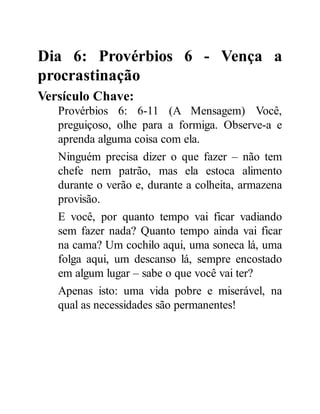 Dia 6: Provérbios 6 - Vença a
procrastinação
Versículo Chave:
Provérbios 6: 6-11 (A Mensagem) Você,
preguiçoso, olhe para a formiga. Observe-a e
aprenda alguma coisa com ela.
Ninguém precisa dizer o que fazer – não tem
chefe nem patrão, mas ela estoca alimento
durante o verão e, durante a colheita, armazena
provisão.
E você, por quanto tempo vai ficar vadiando
sem fazer nada? Quanto tempo ainda vai ficar
na cama? Um cochilo aqui, uma soneca lá, uma
folga aqui, um descanso lá, sempre encostado
em algum lugar – sabe o que você vai ter?
Apenas isto: uma vida pobre e miserável, na
qual as necessidades são permanentes!
 