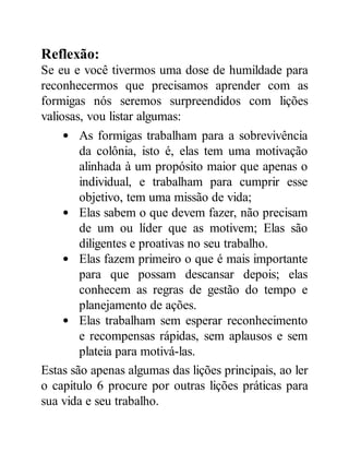 Reflexão:
Se eu e você tivermos uma dose de humildade para
reconhecermos que precisamos aprender com as
formigas nós seremos surpreendidos com lições
valiosas, vou listar algumas:
As formigas trabalham para a sobrevivência
da colônia, isto é, elas tem uma motivação
alinhada à um propósito maior que apenas o
individual, e trabalham para cumprir esse
objetivo, tem uma missão de vida;
Elas sabem o que devem fazer, não precisam
de um ou líder que as motivem; Elas são
diligentes e proativas no seu trabalho.
Elas fazem primeiro o que é mais importante
para que possam descansar depois; elas
conhecem as regras de gestão do tempo e
planejamento de ações.
Elas trabalham sem esperar reconhecimento
e recompensas rápidas, sem aplausos e sem
plateia para motivá-las.
Estas são apenas algumas das lições principais, ao ler
o capitulo 6 procure por outras lições práticas para
sua vida e seu trabalho.
 
