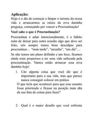 Aplicação:
Hoje é o dia de começar a limpar o terreno da nossa
vida e arrancarmos as raízes da erva daninha
preguiça, começando por vencer a Procrastinação!
Você sabe o que é Procrastinação?
Procrastinar é adiar intencionalmente, é o hábito
ruim de deixar para outra ocasião algo que deve ser
feito, nós sempre temos boas desculpas para
procrastinar… “mais tarde”, “amanha”, “um dia”…
Se não temos um plano definido e um foco, ficamos
ainda mais propensos a ter uma vida sufocada pela
procrastinação. Vamos então arrancar essa erva
daninha hoje!
1. Cite alguma coisa que você diz que é
importante para a sua vida, mas que parece
nunca conseguir colocar em prática.
O que teria que acontecer para que esse assunto
fosse priorizado e ficasse na posição mais alta
da sua lista de coisas para fazer?
2. Qual é o maior desafio que você enfrenta
 