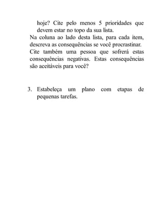 hoje? Cite pelo menos 5 prioridades que
devem estar no topo da sua lista.
Na coluna ao lado desta lista, para cada item,
descreva as consequências se você procrastinar.
Cite também uma pessoa que sofrerá estas
consequências negativas. Estas consequências
são aceitáveis para você?
3. Estabeleça um plano com etapas de
pequenas tarefas.
 