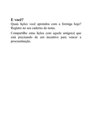 E você?
Quais lições você aprendeu com a formiga hoje?
Registre no seu caderno de notas.
Compartilhe estas lições com aquele amigo(a) que
está precisando de um incentivo para vencer a
procrastinação.
 
