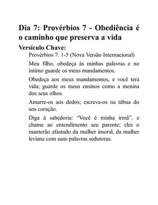 Dia 7: Provérbios 7 - Obediência é
o caminho que preserva a vida
Versículo Chave:
Provérbios 7: 1-5 (Nova Versão Internacional)
Meu filho, obedeça às minhas palavras e no
íntimo guarde os meus mandamentos.
Obedeça aos meus mandamentos, e você terá
vida; guarde os meus ensinos como a menina
dos seus olhos.
Amarre-os aos dedos; escreva-os na tábua do
seu coração.
Diga à sabedoria: “Você é minha irmã”, e
chame ao entendimento seu parente; eles o
manterão afastado da mulher imoral, da mulher
leviana com suas palavras sedutoras.
 