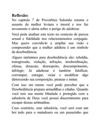 Reflexão:
No capitulo 7 de Provérbios Salomão retoma o
assunto da mulher leviana e imoral e nos faz
novamente o alerta sobre o perigo de adulterar.
Você pode analisar este texto no contexto de pureza
sexual e fidelidade nos relacionamentos conjugais.
Mas quero convidá-lo a ampliar sua visão e
compreender que a mulher adúltera é um símbolo
da desobediência.
Alguns sinônimos para desobediência são: rebeldia,
transgressão, violação, infração, insubordinação,
ofensa, desacato, desrespeito, descumprimento,
infringir; Já adulterar é também falsificar,
corromper, estragar, viciar e modificar algo
distorcendo sua composição, piratear e imitar.
Com isso em mente você pode perceber que a
Desobediência prepara armadilhas e ciladas. Quando
você tem sua mente blindada e protegida com a
sabedoria de Deus você possui discernimento para
escapar dessas artimanhas.
Caso contrário, sem sabedoria, você será com um
boi indo para o matadouro ou um passarinho que
 