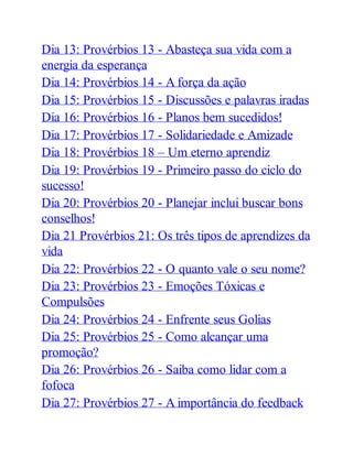 Dia 13: Provérbios 13 - Abasteça sua vida com a
energia da esperança
Dia 14: Provérbios 14 - A força da ação
Dia 15: Provérbios 15 - Discussões e palavras iradas
Dia 16: Provérbios 16 - Planos bem sucedidos!
Dia 17: Provérbios 17 - Solidariedade e Amizade
Dia 18: Provérbios 18 – Um eterno aprendiz
Dia 19: Provérbios 19 - Primeiro passo do ciclo do
sucesso!
Dia 20: Provérbios 20 - Planejar inclui buscar bons
conselhos!
Dia 21 Provérbios 21: Os três tipos de aprendizes da
vida
Dia 22: Provérbios 22 - O quanto vale o seu nome?
Dia 23: Provérbios 23 - Emoções Tóxicas e
Compulsões
Dia 24: Provérbios 24 - Enfrente seus Golias
Dia 25: Provérbios 25 - Como alcançar uma
promoção?
Dia 26: Provérbios 26 - Saiba como lidar com a
fofoca
Dia 27: Provérbios 27 - A importância do feedback
 