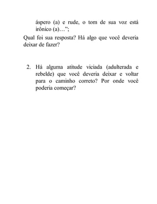 áspero (a) e rude, o tom de sua voz está
irônico (a)…”;
Qual foi sua resposta? Há algo que você deveria
deixar de fazer?
2. Há alguma atitude viciada (adulterada e
rebelde) que você deveria deixar e voltar
para o caminho correto? Por onde você
poderia começar?
 