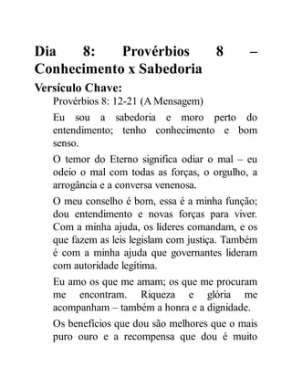 Dia 8: Provérbios 8 –
Conhecimento x Sabedoria
Versículo Chave:
Provérbios 8: 12-21 (A Mensagem)
Eu sou a sabedoria e moro perto do
entendimento; tenho conhecimento e bom
senso.
O temor do Eterno significa odiar o mal – eu
odeio o mal com todas as forças, o orgulho, a
arrogância e a conversa venenosa.
O meu conselho é bom, essa é a minha função;
dou entendimento e novas forças para viver.
Com a minha ajuda, os líderes comandam, e os
que fazem as leis legislam com justiça. Também
é com a minha ajuda que governantes lideram
com autoridade legítima.
Eu amo os que me amam; os que me procuram
me encontram. Riqueza e glória me
acompanham – também a honra e a dignidade.
Os benefícios que dou são melhores que o mais
puro ouro e a recompensa que dou é muito
 