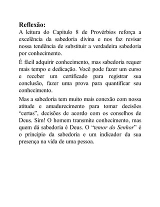 Reflexão:
A leitura do Capitulo 8 de Provérbios reforça a
excelência da sabedoria divina e nos faz revisar
nossa tendência de substituir a verdadeira sabedoria
por conhecimento.
É fácil adquirir conhecimento, mas sabedoria requer
mais tempo e dedicação. Você pode fazer um curso
e receber um certificado para registrar sua
conclusão, fazer uma prova para quantificar seu
conhecimento.
Mas a sabedoria tem muito mais conexão com nossa
atitude e amadurecimento para tomar decisões
“certas”, decisões de acordo com os conselhos de
Deus. Sim! O homem transmite conhecimento, mas
quem dá sabedoria é Deus. O “temor do Senhor” é
o principio da sabedoria e um indicador da sua
presença na vida de uma pessoa.
 